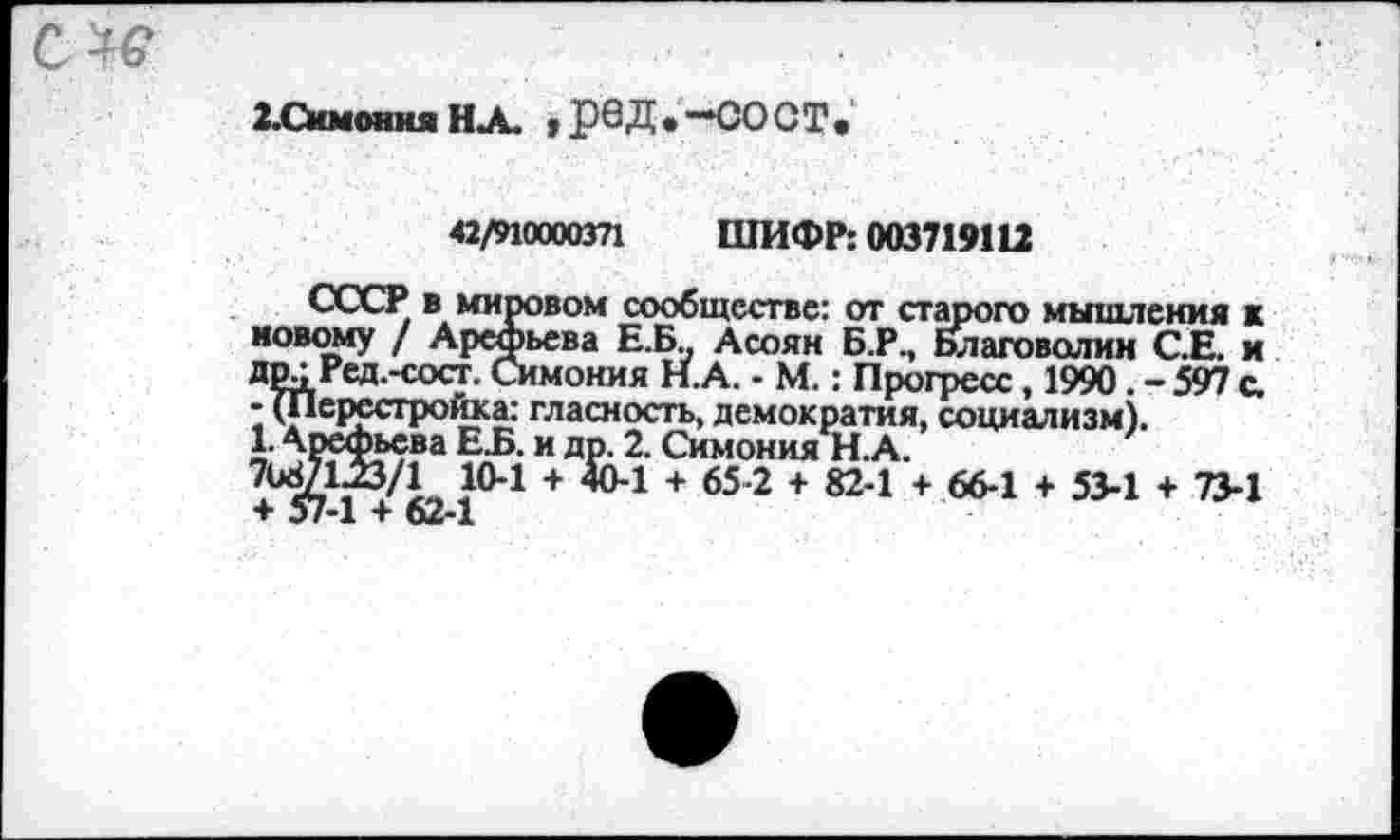 ﻿2.Симония НА. ,реД.-СОСТ,
42/910000371 ШИФР: 003719112
СССР в мировом сообществе: от старого мышления к новому / Арефьева Е.Б. Асоян Б.Р., Благоволим С.Е. и др • Ред.-сост. Симония Н.А. - М.: Прогресс, 1990. - 597 с. - (Перестройка: гласность, демократия, социализм).
1 Е-Б-и ДР- 2- Симония Н.А.
7Ь8/13з/1 10-1 + 40-1 + 65-2 + 82-1 + 66-1 + 53-1 + 73-1 + 57-1 + 62-1